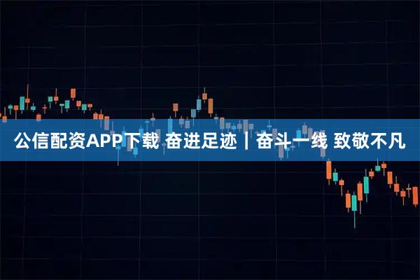 公信配资APP下载 奋进足迹｜奋斗一线 致敬不凡