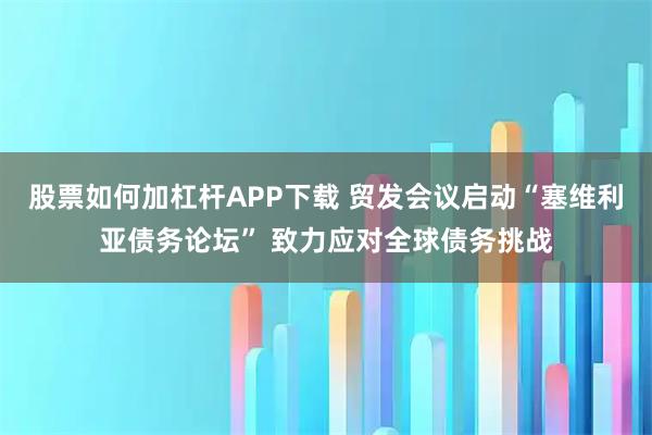 股票如何加杠杆APP下载 贸发会议启动“塞维利亚债务论坛” 致力应对全球债务挑战