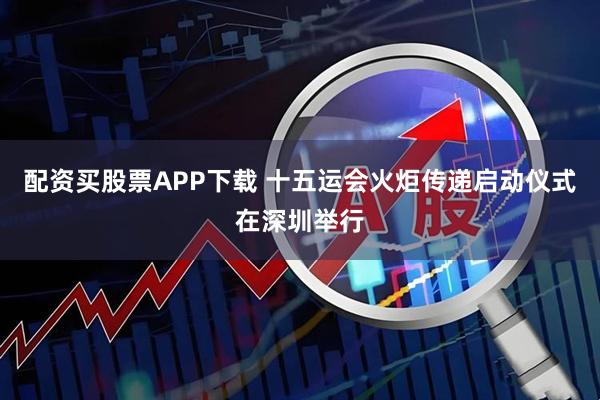 配资买股票APP下载 十五运会火炬传递启动仪式在深圳举行