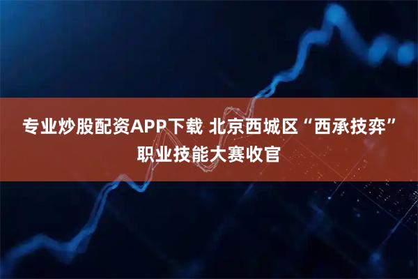 专业炒股配资APP下载 北京西城区“西承技弈”职业技能大赛收官