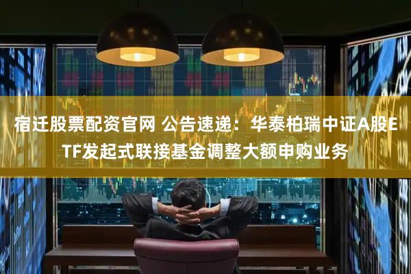 宿迁股票配资官网 公告速递：华泰柏瑞中证A股ETF发起式联接基金调整大额申购业务