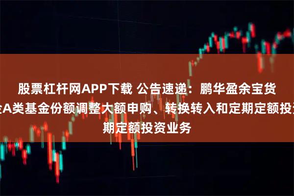 股票杠杆网APP下载 公告速递：鹏华盈余宝货币基金A类基金份额调整大额申购、转换转入和定期定额投资业务