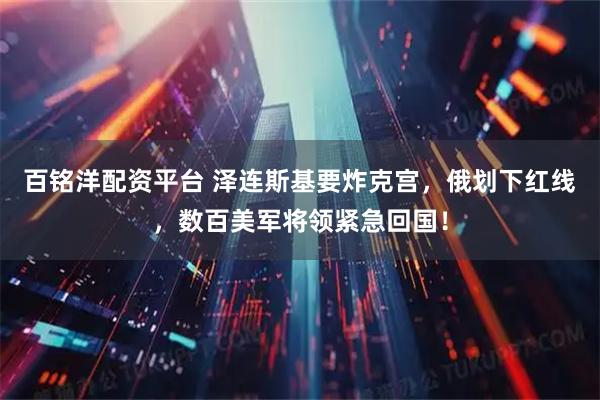 百铭洋配资平台 泽连斯基要炸克宫，俄划下红线，数百美军将领紧急回国！