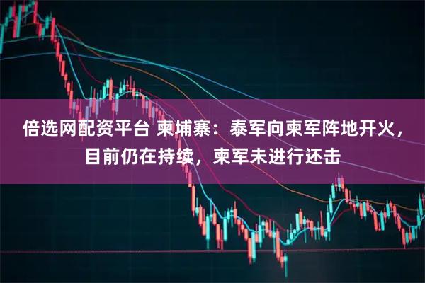 倍选网配资平台 柬埔寨：泰军向柬军阵地开火，目前仍在持续，柬军未进行还击