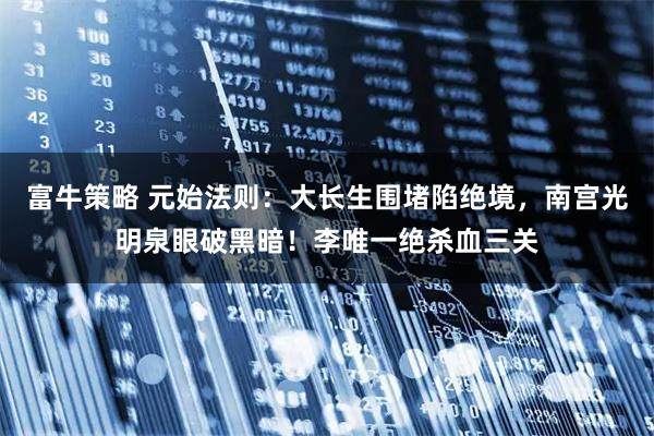 富牛策略 元始法则：大长生围堵陷绝境，南宫光明泉眼破黑暗！李唯一绝杀血三关