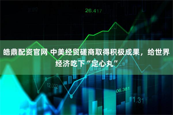 皓鼎配资官网 中美经贸磋商取得积极成果，给世界经济吃下“定心丸”