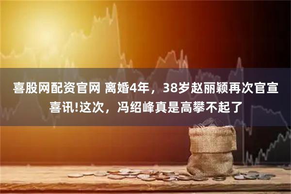 喜股网配资官网 离婚4年，38岁赵丽颖再次官宣喜讯!这次，冯绍峰真是高攀不起了