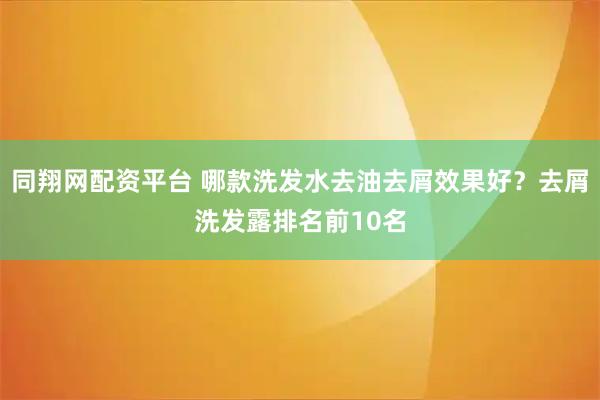 同翔网配资平台 哪款洗发水去油去屑效果好？去屑洗发露排名前10名