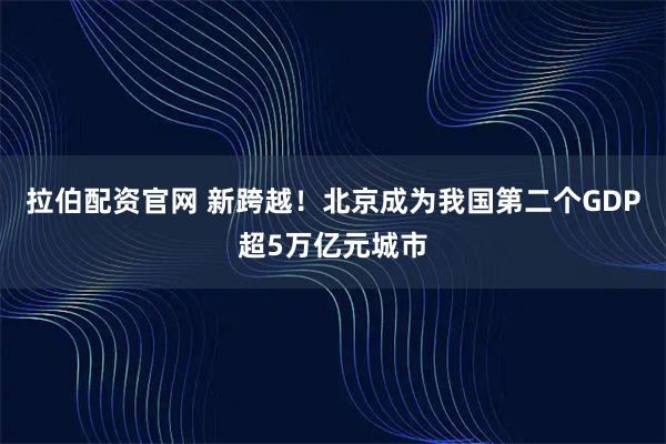 拉伯配资官网 新跨越！北京成为我国第二个GDP超5万亿元城市