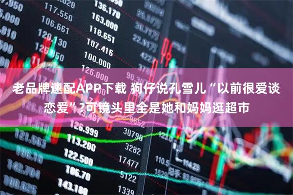 老品牌速配APP下载 狗仔说孔雪儿“以前很爱谈恋爱”?可镜头里全是她和妈妈逛超市