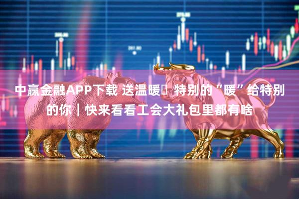 中赢金融APP下载 送温暖・特别的“暖”给特别的你｜快来看看工会大礼包里都有啥