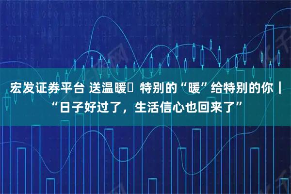 宏发证券平台 送温暖・特别的“暖”给特别的你｜“日子好过了，生活信心也回来了”