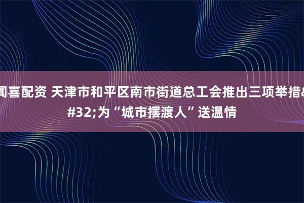 闻喜配资 天津市和平区南市街道总工会推出三项举措 为“城市摆渡人”送温情