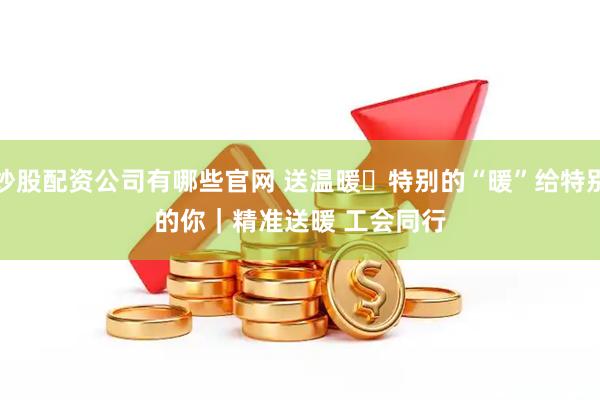 炒股配资公司有哪些官网 送温暖・特别的“暖”给特别的你｜精准送暖 工会同行