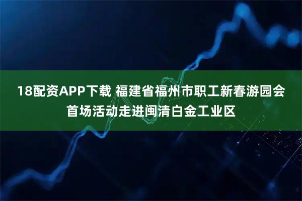 18配资APP下载 福建省福州市职工新春游园会首场活动走进闽清白金工业区