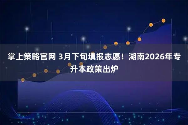 掌上策略官网 3月下旬填报志愿！湖南2026年专升本政策出炉