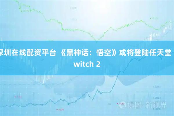 深圳在线配资平台 《黑神话：悟空》或将登陆任天堂 Switch 2