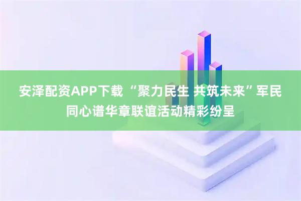 安泽配资APP下载 “聚力民生 共筑未来”军民同心谱华章联谊活动精彩纷呈