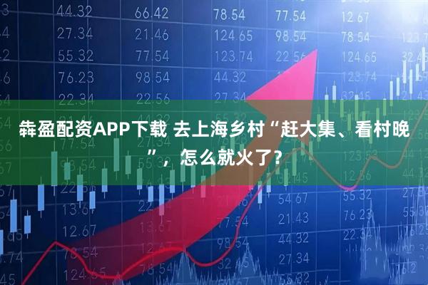 犇盈配资APP下载 去上海乡村“赶大集、看村晚”，怎么就火了？