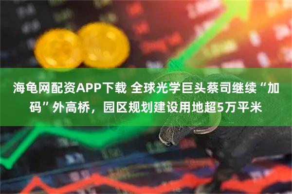 海龟网配资APP下载 全球光学巨头蔡司继续“加码”外高桥，园区规划建设用地超5万平米