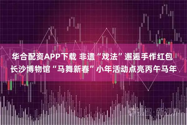 华合配资APP下载 非遗“戏法”邂逅手作红包 长沙博物馆“马舞新春”小年活动点亮丙午马年