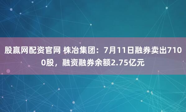股赢网配资官网 株冶集团：7月11日融券卖出7100股，融资融券余额2.75亿元
