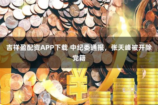 吉祥盈配资APP下载 中纪委通报，张天峰被开除党籍