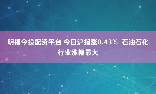 明福今投配资平台 今日沪指涨0.43%  石油石化行业涨幅最大