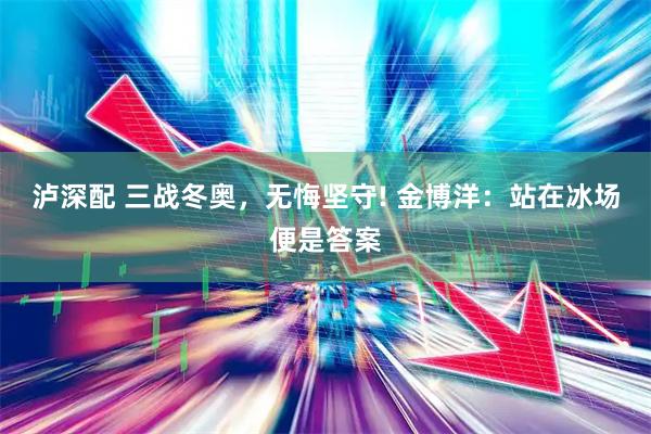 泸深配 三战冬奥，无悔坚守! 金博洋：站在冰场便是答案