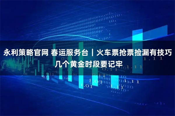 永利策略官网 春运服务台｜火车票抢票捡漏有技巧 几个黄金时段要记牢