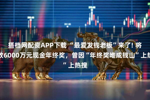 搭档网配资APP下载 “最爱发钱老板”来了! 将发放6000万元现金年终奖，曾因“年终奖堆成钱山”上热搜