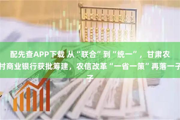 配先查APP下载 从“联合”到“统一”，甘肃农村商业银行获批筹建，农信改革“一省一策”再落一子