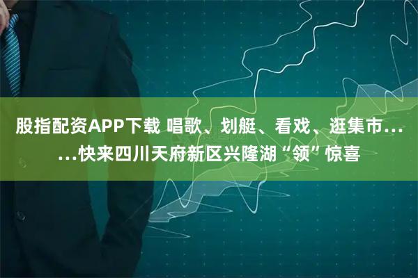 股指配资APP下载 唱歌、划艇、看戏、逛集市……快来四川天府新区兴隆湖“领”惊喜