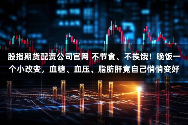 股指期货配资公司官网 不节食、不挨饿！晚饭一个小改变，血糖、血压、脂肪肝竟自己悄悄变好