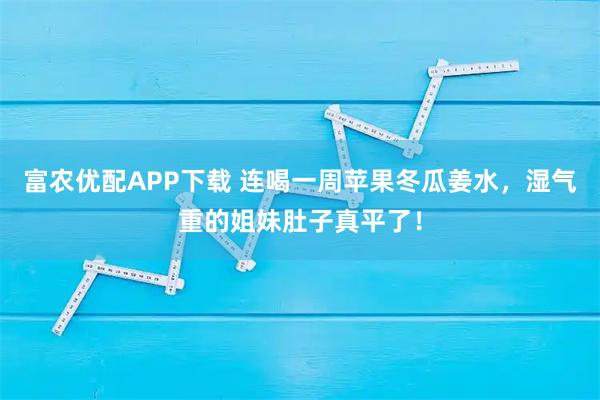 富农优配APP下载 连喝一周苹果冬瓜姜水，湿气重的姐妹肚子真平了！