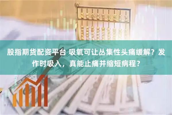 股指期货配资平台 吸氧可让丛集性头痛缓解？发作时吸入，真能止痛并缩短病程？