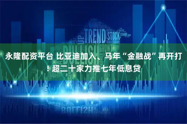永隆配资平台 比亚迪加入、马年“金融战”再开打! 超二十家力推七年低息贷