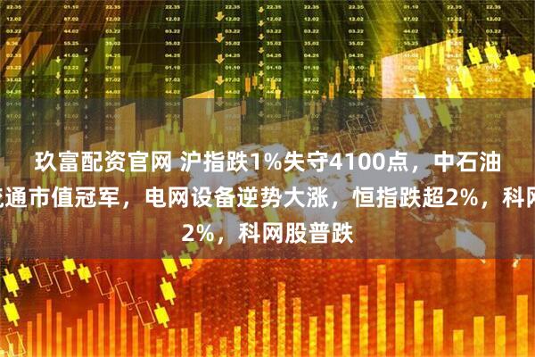 玖富配资官网 沪指跌1%失守4100点，中石油成A股流通市值冠军，电网设备逆势大涨，恒指跌超2%，科网股普跌