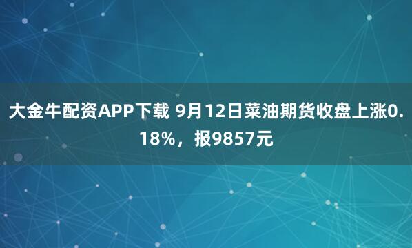 大金牛配资APP下载 9月12日菜油期货收盘上涨0.18%，报9857元
