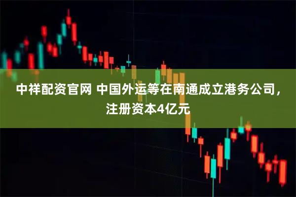 中祥配资官网 中国外运等在南通成立港务公司，注册资本4亿元