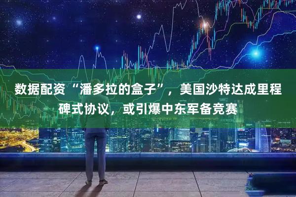 数据配资 “潘多拉的盒子”，美国沙特达成里程碑式协议，或引爆中东军备竞赛